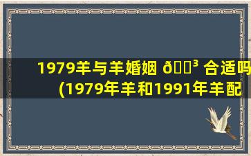 1979羊与羊婚姻 🐳 合适吗(1979年羊和1991年羊配吗)